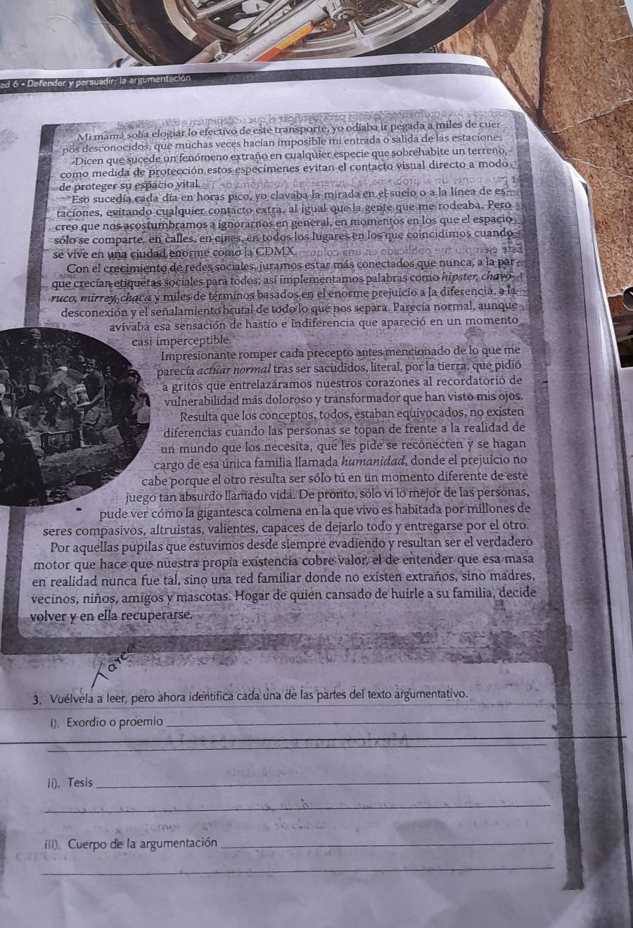 6  º  efen   er v  p arsua d ir r  l  
Mi mamá sobía elogiár lo efectivo de este transporte, yo odiaba ir pegada a miles de cuer
pos desconocidos, que muchas veces hacían imposible mi entrada o salida de las estaciones
Dicen que sucede un fenómeno extraño en cualquier especie que sobrehabite un terreno,
como medida de protección estos especímenes evitan el contacto visual directo a modo
de proteger su espacio vital.
Eso sucedía cada día en horas pico, yo clavaba la mirada en el suelo o a la línea de es
taciones, evitando cualquier contacto extra, al igual que la gente que me rodeaba. Pero
creo que nos acostumbramos a ignorarnos en general, en momentos en los que el espacio
sólo se comparte, en calles, en cines en todos los lugares en los que coincidimos cuando
se vive en una ciudad enorme como la CDMX. cauuloó sãu no cos
9
Con el crecimiento de redes sociales, juramos estar más conectados que nunca, a la par
que crecían etiquetas sociales para todos; así implementamos palabras como hipster, chavo
ruco, mírrey, chaca y miles de términos basados en el enorme prejuicio a la diferencia, a la
desconexión y el señalamiento brutal de todo lo que nos separa. Parecía normal, aunque
avivaba esa sensación de hastío e indiferencia que apareció en un momento
casi imperceptible
Impresionante romper cada precepto antes mencionado de lo que me
parecía actuar normal tras ser sacudidos, literal, por la tierra, que pidió
la gritos que entrelazáramos nuestros corazones al recordatorió de
vulnerabilidad más doloroso y transformador que han visto mis ojos.
Resulta que los conceptos, todos, estaban equivocados, no existen
diferencias cuando las personas se topan de frente a la realidad de
un mundo que los necesita, que les pide se recônecten y se hagan
cargo de esa única familia llamada humanidad, donde el prejuicio no
cabe porque el otro resulta ser sólo tú en un momento diferente de este
juego tan absurdo llamado vida. De pronto, sólo vi lo mejor de las personas,
pude ver cómo la gigantesca colmena en la que vivo es habitada por millones de
seres compasívos, altruistas, valientes, capaces de dejarlo todo y entregarse por el otro.
Por aquellas pupilas que estuvimos desde siempre evadiendo y resultan ser el verdadero
motor que hace que nuestra propia existencia cobre valor, el de entender que esa masa
en realidad nunca fue tal, sino una red familiar donde no existen extraños, sino madres,
vecinos, niños, amígos y mascotas. Hogar de quien cansado de huirle a su familia, decide
volver y en ella recuperarse.
_
3. Vuélvela a leer, pero ahora identifica cada una de las partes del texto argumentativo.
1)。Exordio o proemio
_
_
_
ii)、 Tesis_
_
(ii). Cuerpo de la argumentación_
_