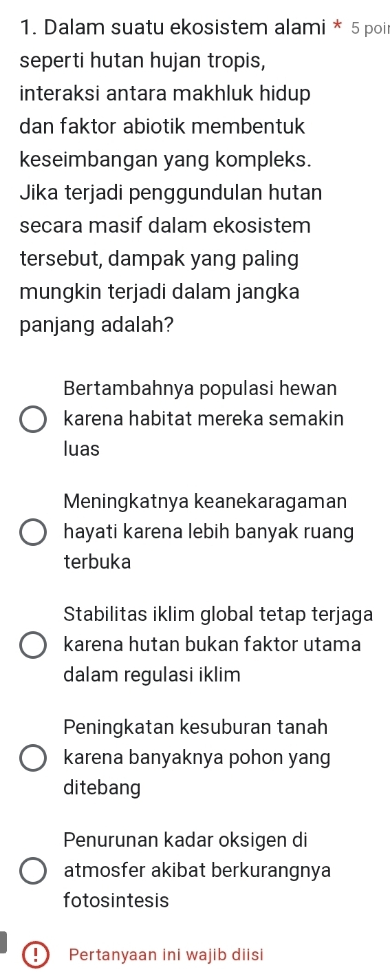 Dalam suatu ekosistem alami * 5 poir
seperti hutan hujan tropis,
interaksi antara makhluk hidup 
dan faktor abiotik membentuk
keseimbangan yang kompleks.
Jika terjadi penggundulan hutan
secara masif dalam ekosistem
tersebut, dampak yang paling
mungkin terjadi dalam jangka
panjang adalah?
Bertambahnya populasi hewan
karena habitat mereka semakin
luas
Meningkatnya keanekaragaman
hayati karena lebih banyak ruang
terbuka
Stabilitas iklim global tetap terjaga
karena hutan bukan faktor utama
dalam regulasi iklim
Peningkatan kesuburan tanah
karena banyaknya pohon yang
ditebang
Penurunan kadar oksigen di
atmosfer akibat berkurangnya
fotosintesis
I Pertanyaan ini wajib diisi