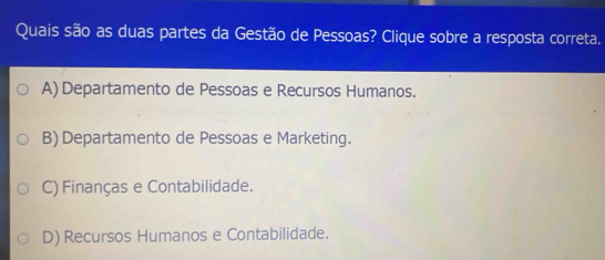 Quais são as duas partes da Gestão de Pessoas? Clique sobre a resposta correta.
A) Departamento de Pessoas e Recursos Humanos.
B) Departamento de Pessoas e Marketing.
C) Finanças e Contabilidade.
D) Recursos Humanos e Contabilidade.