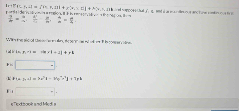 Let F(x,y,z)=f(x,y,z)i+g(x,y,z)j+h(x,y,z)k and suppose that ƒ, g, and h are continuous and have continuous first 
partial derivatives in a region. If F is conservative in the region, then
 partial f/partial y = partial g/partial x ,  partial f/partial z = partial h/partial x ,  partial g/partial z = partial h/partial y . 
With the aid of these formulas, determine whether F is conservative. 
(a) F(x,y,z)=sin xi+zj+yk
F is □ . 
(b) F(x,y,z)=8z^3i+16y^7z^7j+7yk
F is □ . 
eTextbook and Media