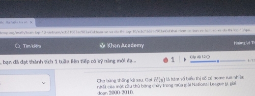 th :Bá kểm tra nh 
eny.org/math/tuan-lop-10-xietnam/xcb21687ae903a43d:ham-so-va-do-thi-lop-10/xcb21687ae903a43d:khai-niem-co-ban-ve-ham-so-va-do-thi-lop-10/qui.. 
Tim kiểm Khan Academy Hoàng Lê Th 
, bạn đã đạt thành tích 1 tuần liên tiếp có kỹ năng mới đạ... 1 Cấp độ 12 ① 4 /1 2
Cho bảng thống kê sau. Gọi H(y) là hàm số biểu thị số cù home run nhiều 
nhất của một cầu thủ bóng chây trong mùa giải National League y, giai 
doạn 2000 -2010.