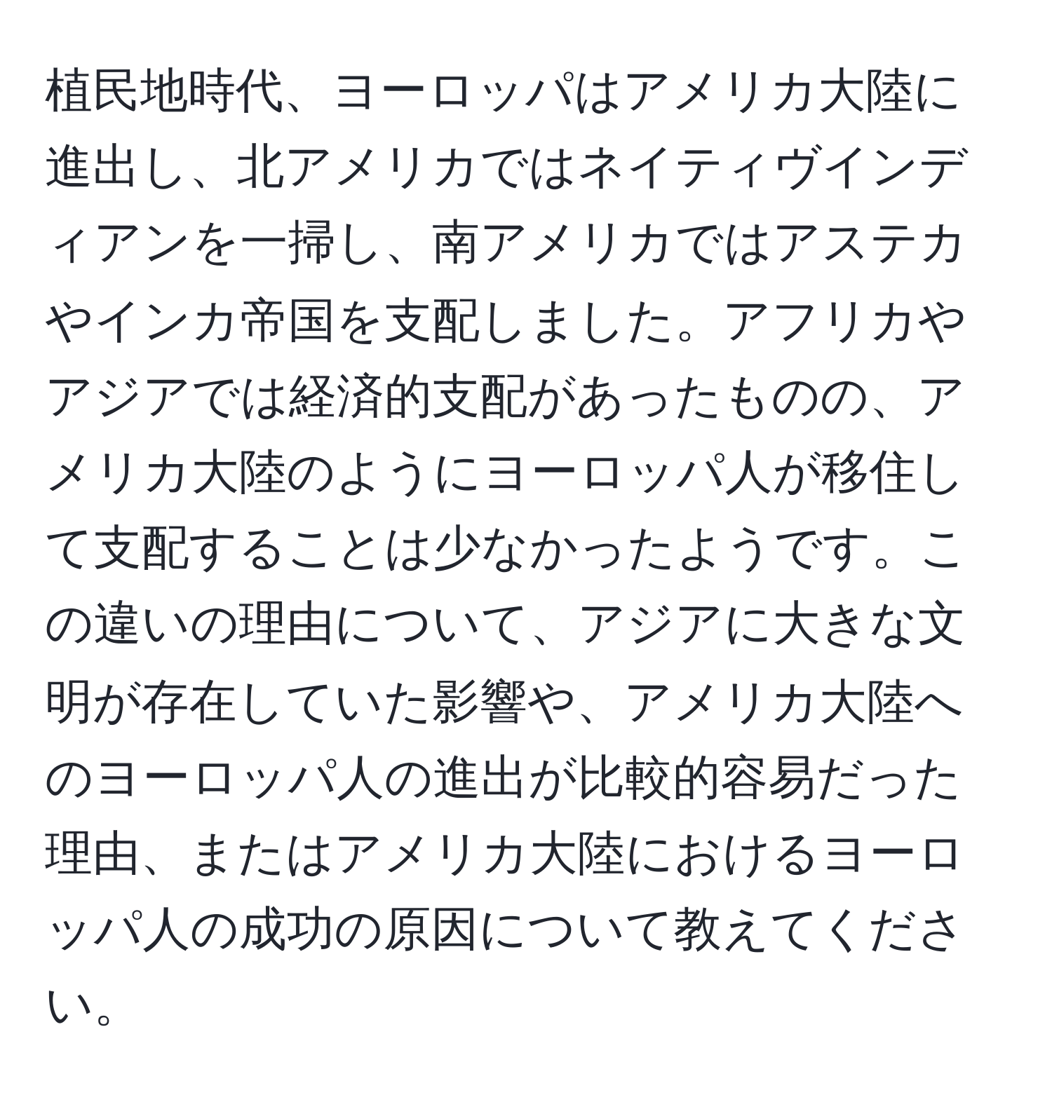 植民地時代、ヨーロッパはアメリカ大陸に進出し、北アメリカではネイティヴインディアンを一掃し、南アメリカではアステカやインカ帝国を支配しました。アフリカやアジアでは経済的支配があったものの、アメリカ大陸のようにヨーロッパ人が移住して支配することは少なかったようです。この違いの理由について、アジアに大きな文明が存在していた影響や、アメリカ大陸へのヨーロッパ人の進出が比較的容易だった理由、またはアメリカ大陸におけるヨーロッパ人の成功の原因について教えてください。