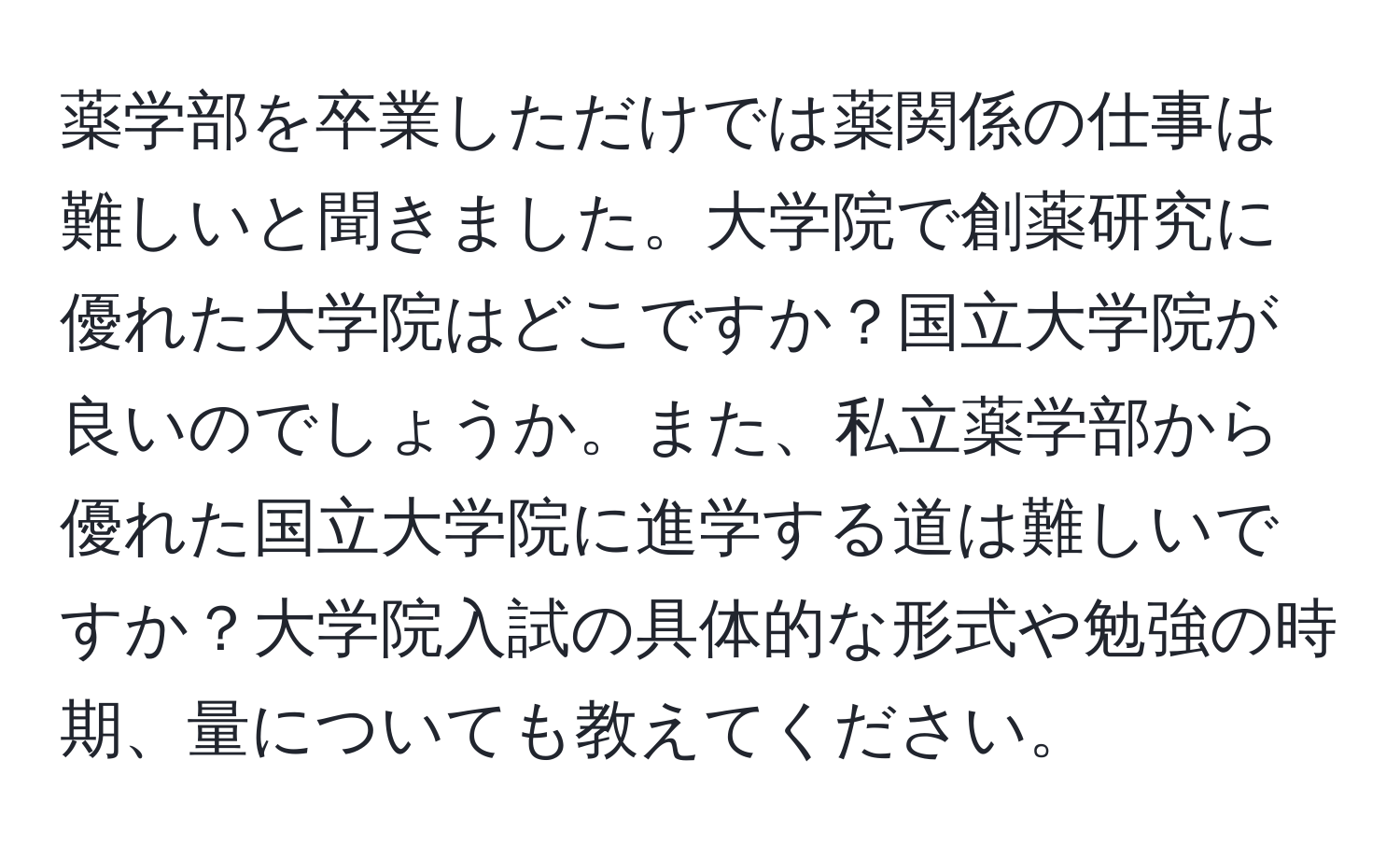 薬学部を卒業しただけでは薬関係の仕事は難しいと聞きました。大学院で創薬研究に優れた大学院はどこですか？国立大学院が良いのでしょうか。また、私立薬学部から優れた国立大学院に進学する道は難しいですか？大学院入試の具体的な形式や勉強の時期、量についても教えてください。