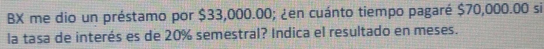 BX me dio un préstamo por $33,000.00; ¿en cuánto tiempo pagaré $70,000.00 si 
la tasa de interés es de 20% semestral? Indica el resultado en meses.