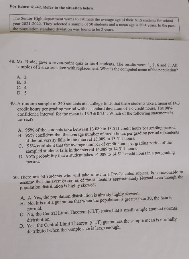 For items: 41-42. Refer to the situation below.
The Senior High department wants to estimate the average age of their ALS students for school
year 2021-2022. They selected a sample of 50 students and a mean age is 20.4 years. In the past,
the population standard deviation was found to be 2 vears.
48. Mr. Rodel gave a seven-point quiz to his 4 students. The results were: 1, 2, 6 and 7. All
samples of 2 size are taken with replacement. What is the computed mean of the population?
A. 2
B. 3
C. 4
D. 5
49. A random sample of 240 students at a college finds that these students take a mean of 14.3
credit hours per grading period with a standard deviation of 1.6 credit hours. The 98%
confidence interval for the mean is 13.3± 0.211. Which of the following statements is
correct?
A. 95% of the students take between 13.089 to 13.511 credit hours per grading period.
B. 95% confident that the average number of credit hours per grading period of students
at the university falls in the interval 13.089 to 13.511 hours.
C. 95% confident that the average number of credit hours per grading period of the
sampled students falls in the interval 14.089 to 14.511 hours.
D. 95% probability that a student takes 14.089 to 14.511 credit hours in a per grading
period.
50. There are 60 students who will take a test in a Pre-Calculus subject. Is it reasonable to
assume that the average scores of the students is approximately Normal even though the
population distribution is highly skewed?
A. A. Yes, the population distribution is already highly skewed.
B. No, it is not a guarantee that when the population is greater than 30, the data is
normal.
C. No, the Central Limit Theorem (CLT) states that a small sample attained normal.
distribution.
D. Yes, the Central Limit Theorem (CLT) guarantees the sample mean is normally
distributed when the sample size is large enough.