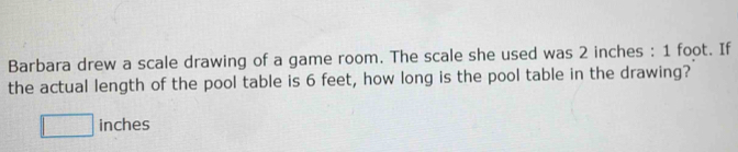 Barbara drew a scale drawing of a game room. The scale she used was 2 inches : 1 foot. If 
the actual length of the pool table is 6 feet, how long is the pool table in the drawing?
□ inches