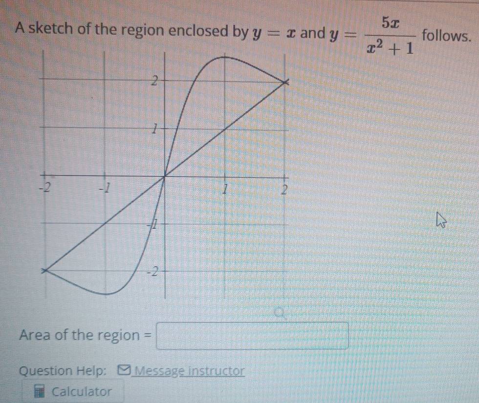 A sketch of the region enclosed by y=x and y= 5x/x^2+1  follows. 
Area of the region =□  1/2 
Question Help: Message instructor 
Calculator