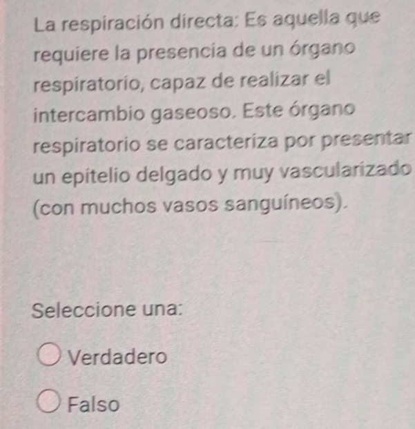 La respiración directa: Es aquella que
requiere la presencia de un órgano
respiratorio, capaz de realizar el
intercambio gaseoso. Este órgano
respiratorio se caracteriza por presentar
un epitelio delgado y muy vascularizado
(con muchos vasos sanguíneos).
Seleccione una:
Verdadero
Falso