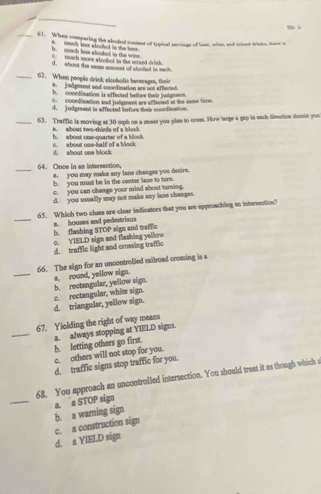 3D: A
_61. When comparing the alcohol content of typical servings of beer, wine, and mixed drinks, there is
a. much less alcohol in the beer.
b. much less alcohol in the wins
c. much more alcohol in the mixed drink.
d. about the same amount of alcohol in each.
_62. When people drink alcoholic beverages, their
a. judgment and coordination are not affected.
b. coordination is affected before their judgment.
c. coordination and judgment are affected at the same time.
d. judgment is affected before their coordination.
_63. Traffic is moving at 30 mph on a street you plan to cross. How large a gap in each direction should you
a. about two-thirds of a block
b. about one-quarter of a block
c. about one-half of a block
d. about one block
_64. Once in an intersection,
a. you may make any lane changes you desire.
b. you must be in the center lane to turn.
c. you can change your mind about turning.
d. you usually may not make any lane changes.
_
65. Which two clues are clear indicators that you are approaching an intersection?
a. houses and pedestrians
b. flashing STOP sign and traffic
c. YIELD sign and flashing yellow
d. traffic light and crossing traffic
_
66. The sign for an uncontrolled railroad crossing is a
a, round, yellow sign.
b. rectangular, yellow sign.
c. rectangular, white sign.
d. triangular, yellow sign.
_
67. Yielding the right of way means
a. always stopping at YIELD signs.
b. letting others go first.
c. others will not stop for you.
d, traffic signs stop traffic for you.
_
68. You approach an uncontrolled intersection. You should treat it as though which s
a. a STOP sign
b. a warning sign
c. a construction sign
d. a YIELD sign
