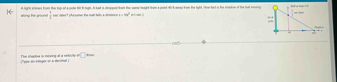 A light shines from the top of a pole 60 ft high. A ball is dropped from the same height from a point 40 ft away from the light. How fast is the shadow of the ball moving
along the ground  1/2  sec later? (Assume the ball falls a distance s=16t^2intsec .)
The shadow is moving at a velocity of □ ft/sec .
(Type an integer or a decimal.)