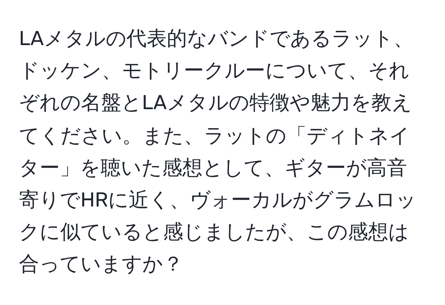 LAメタルの代表的なバンドであるラット、ドッケン、モトリークルーについて、それぞれの名盤とLAメタルの特徴や魅力を教えてください。また、ラットの「ディトネイター」を聴いた感想として、ギターが高音寄りでHRに近く、ヴォーカルがグラムロックに似ていると感じましたが、この感想は合っていますか？