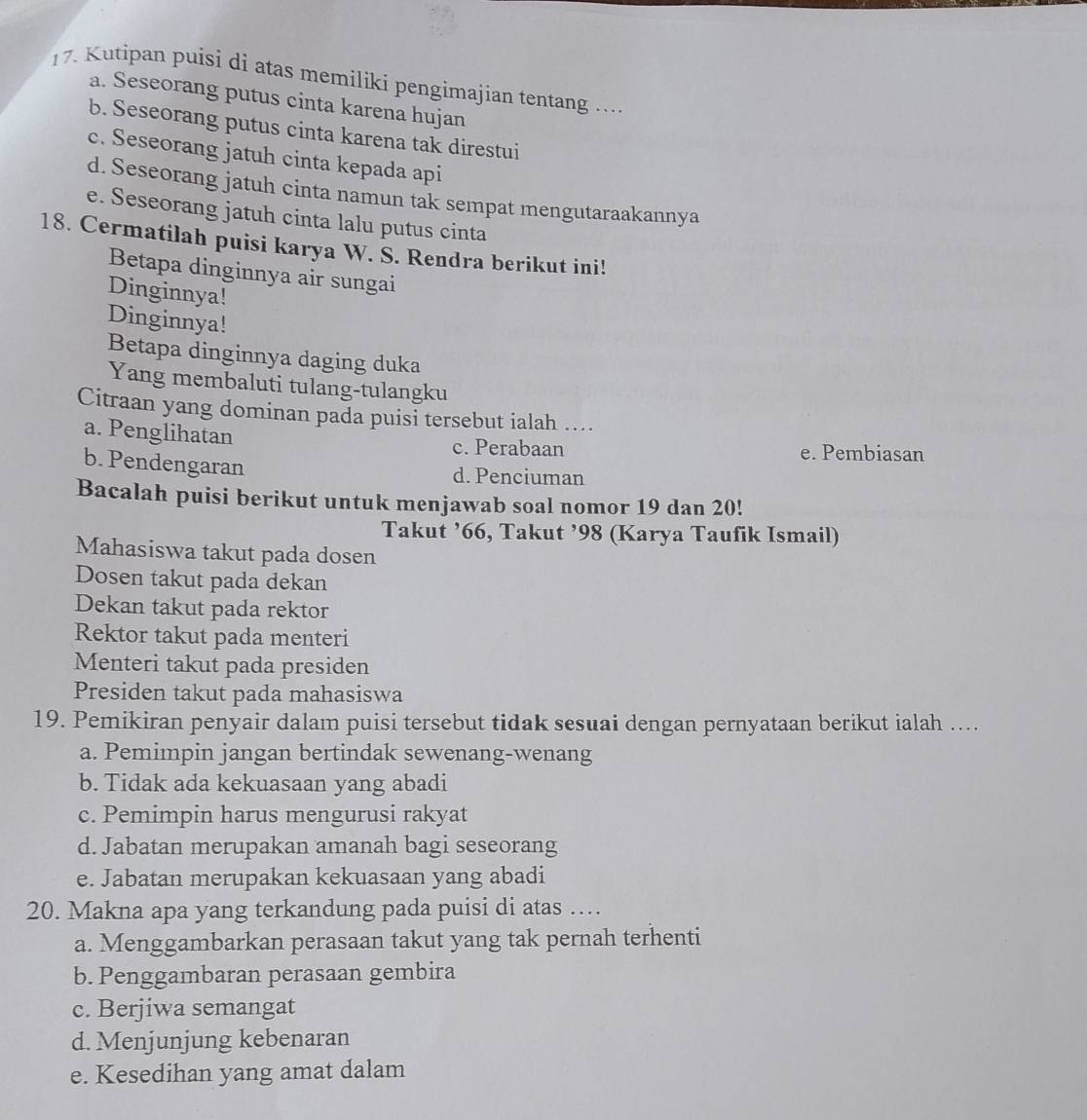 1 7. Kutipan puisi di atas memiliki pengimajian tentang ....
a. Seseorang putus cinta karena hujan
b. Seseorang putus cinta karena tak direstui
c. Seseorang jatuh cinta kepada api
d. Seseorang jatuh cinta namun tak sempat mengutaraakannya
e. Seseorang jatuh cinta lalu putus cinta
18. Cermatilah puisi karya W. S. Rendra berikut ini!
Betapa dinginnya air sungai
Dinginnya!
Dinginnya!
Betapa dinginnya daging duka
Yang membaluti tulang-tulangku
Citraan yang dominan pada puisi tersebut ialah ...
a. Penglihatan
c. Perabaan e. Pembiasan
b. Pendengaran
d. Penciuman
Bacalah puisi berikut untuk menjawab soal nomor 19 dan 20!
Takut ’66, Takut ’98 (Karya Taufik Ismail)
Mahasiswa takut pada dosen
Dosen takut pada dekan
Dekan takut pada rektor
Rektor takut pada menteri
Menteri takut pada presiden
Presiden takut pada mahasiswa
19. Pemikiran penyair dalam puisi tersebut tidak sesuai dengan pernyataan berikut ialah ....
a. Pemimpin jangan bertindak sewenang-wenang
b. Tidak ada kekuasaan yang abadi
c. Pemimpin harus mengurusi rakyat
d. Jabatan merupakan amanah bagi seseorang
e. Jabatan merupakan kekuasaan yang abadi
20. Makna apa yang terkandung pada puisi di atas …
a. Menggambarkan perasaan takut yang tak pernah terhenti
b. Penggambaran perasaan gembira
c. Berjiwa semangat
d. Menjunjung kebenaran
e. Kesedihan yang amat dalam