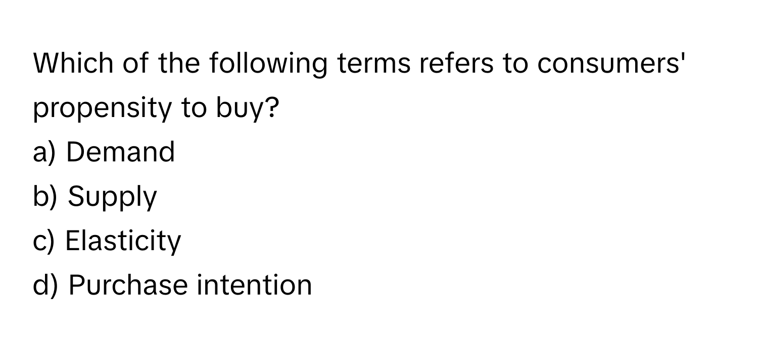 Which of the following terms refers to consumers' propensity to buy?

a) Demand 
b) Supply 
c) Elasticity 
d) Purchase intention