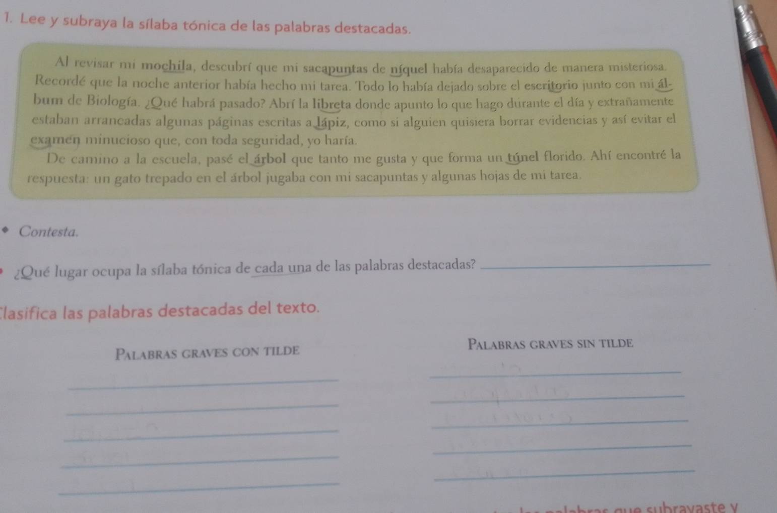 Lee y subraya la sílaba tónica de las palabras destacadas. 
Al revisar mi mochila, descubrí que mi sacapuntas de níquel había desaparecido de manera misteriosa. 
Recordé que la noche anterior había hecho mi tarea. Todo lo había dejado sobre el escritorio junto con mi ál- 
bum de Biología. ¿Qué habrá pasado? Abrí la libreta donde apunto lo que hago durante el día y extrañamente 
estaban arrancadas algunas páginas escritas a lápiz, como si alguien quisiera borrar evidencias y así evitar el 
examen minucioso que, con toda seguridad, yo haría. 
De camino a la escuela, pasé el árbol que tanto me gusta y que forma un túnel florido. Ahí encontré la 
respuesta: un gato trepado en el árbol jugaba con mi sacapuntas y algunas hojas de mi tarea. 
Contesta. 
¿Qué lugar ocupa la sílaba tónica de cada una de las palabras destacadas?_ 
Clasifica las palabras destacadas del texto. 
Palabras graves sin tilde 
Palabras graves con tilde 
_ 
_ 
_ 
_ 
_ 
_ 
_ 
_ 
_ 
_