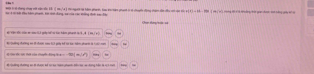 Một ô tô đang chạy với văn tốc 15 ( m / a ) thi người lài hãm phanh. Sau khi hám phanh ở tổ chuyển động chăm dền đều với vận tốc v(t)=15-32t(m/s)
lúc ô tổ bắt đầu hãm phạnh. Xét tính đùng, sai của các khẳng định sao đây , trong đó ở là khoảng thời gian được tính bằng giảy kế từ
Chọn đúng hoặc sai
a) Vận tốc của xe sau 0, 3 giảy kế từ lúc hăm phanh là 5 , 4 ( x / x )
b) Quảng đường xe đi được sau 0, 3 giây kế từ lúc hăm phanh là 1, 62 mét Đảng Sai
c) Gia tốc tức thời của chuyển đóng là a=-32(m/s^2) 0 2
đ) Quảng đường xe đi được kế từ lúc hâm phanh đến lúc xe dừng hần là 4,5 mét Đảng Se