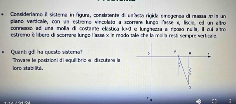 Consideriamo il sistema in figura, consistente di un'asta rigida omogenea di massa m in un 
piano verticale, con un estremo vincolato a scorrere lungo l'asse x, liscio, ed un altro 
connesso ad una molla di costante elastica k>0 e lunghezza a riposo nulla, il cui altro 
estremo è libero di scorrere lungo l'asse x in modo tale che la molla resti sempre verticale. 
Quanti gdl ha questo sistema? P R x
0
Trovare le posizioni di equilibrio e discutere la 
loro stabilità.
Q
y