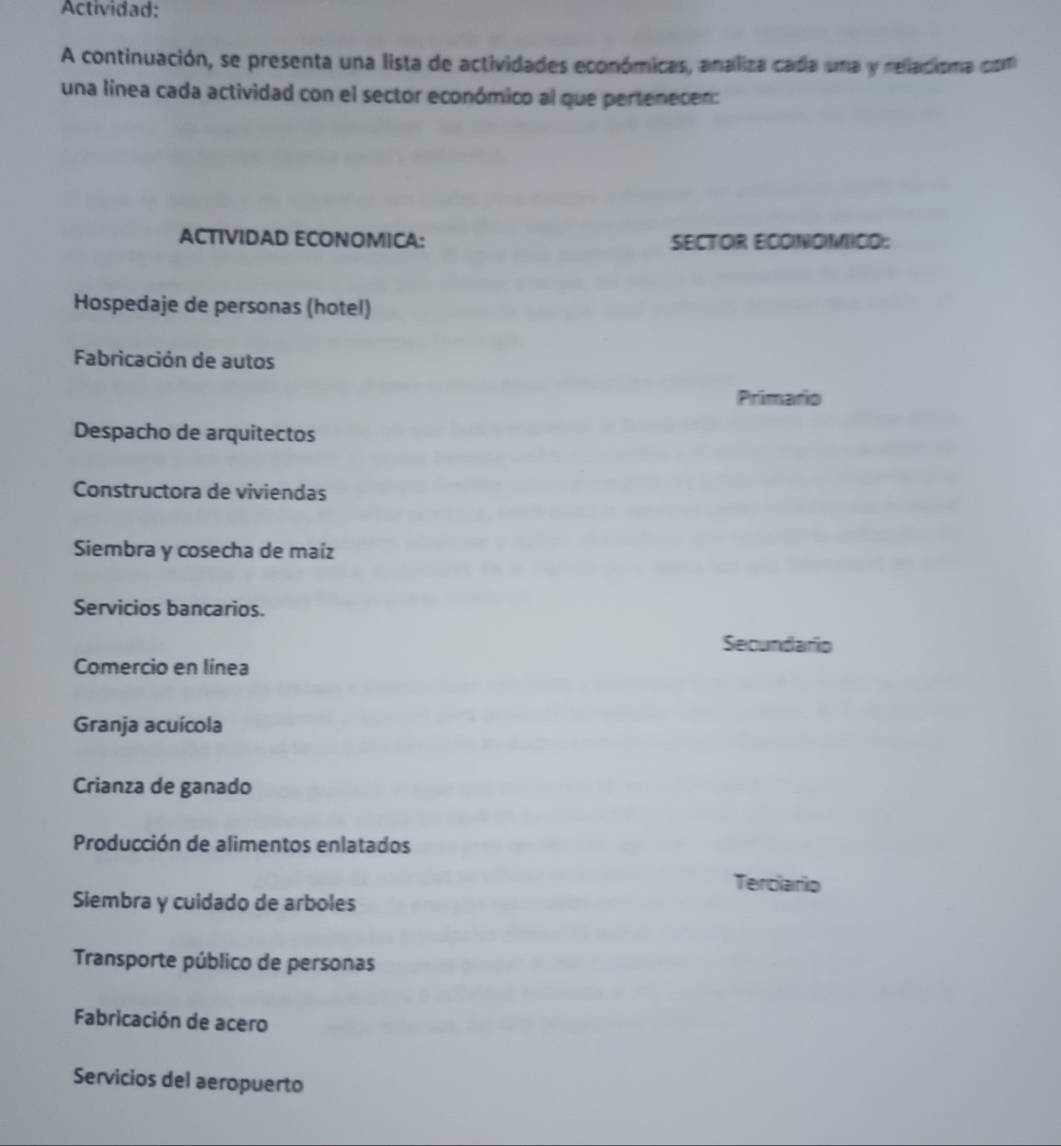 Actividad: 
A continuación, se presenta una lista de actividades económicas, analiza cada una y relacisma (com 
una línea cada actividad con el sector económico al que pertenecen: 
ACTIVIDAD ECONOMICA: SECTOR ECONDMICO: 
Hospedaje de personas (hotel) 
Fabricación de autos 
Primario 
Despacho de arquitectos 
Constructora de viviendas 
Siembra y cosecha de maíz 
Servicios bancarios. 
Secundario 
Comercio en línea 
Granja acuícola 
Crianza de ganado 
Producción de alimentos enlatados 
Terciario 
Siembra y cuidado de arboles 
Transporte público de personas 
Fabricación de acero 
Servicios del aeropuerto