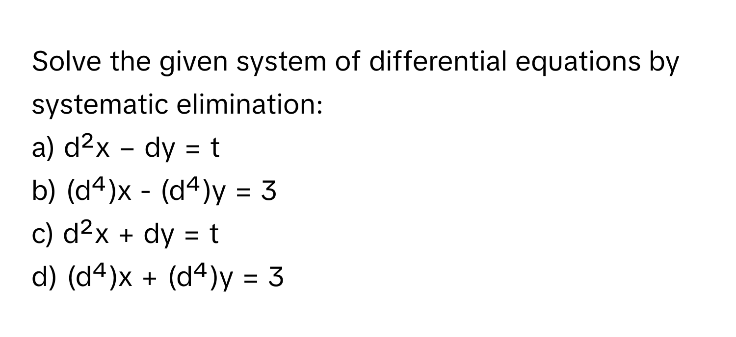 Solve the given system of differential equations by systematic elimination:

a) d²x − dy = t
b) (d⁴)x - (d⁴)y = 3
c) d²x + dy = t
d) (d⁴)x + (d⁴)y = 3