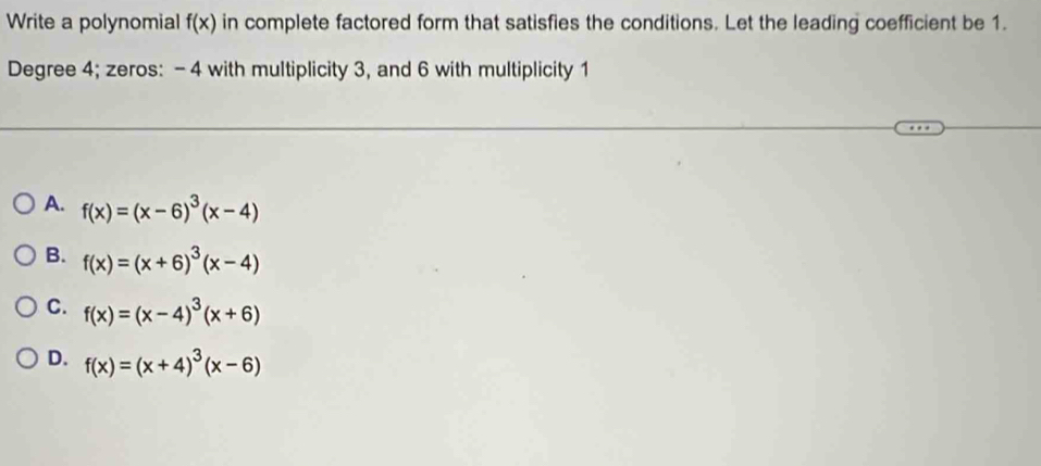 Write a polynomial f(x) in complete factored form that satisfies the conditions. Let the leading coefficient be 1.
Degree 4; zeros: - 4 with multiplicity 3, and 6 with multiplicity 1
A. f(x)=(x-6)^3(x-4)
B. f(x)=(x+6)^3(x-4)
C. f(x)=(x-4)^3(x+6)
D. f(x)=(x+4)^3(x-6)