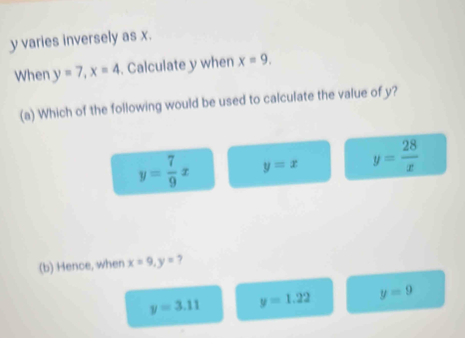 y varies inversely as x.
When y=7, x=4. Calculate y when x=9. 
(a) Which of the following would be used to calculate the value of y?
y= 7/9 x
y=x
y= 28/x 
(b) Hence, when x=9, y=
y=9
y=3.11
y=1.22