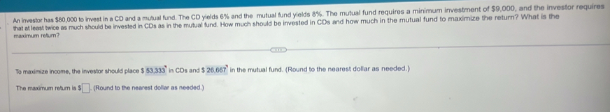 An investor has $80,000 to invest in a CD and a mutual fund. The CD yields 6% and the mutual fund yields 8%. The mutual fund requires a minimum investment of $9,000, and the investor requires 
that at least twice as much should be invested in CDs as in the mutual fund. How much should be invested in CDs and how much in the mutual fund to maximize the return? What is the 
maximum return? 
To maximize income, the investor should place $53,333° in CDs and $26,667 in the mutual fund. (Round to the nearest dollar as needed.) 
The maximum return is $□ (Round to the nearest dollar as needed.)