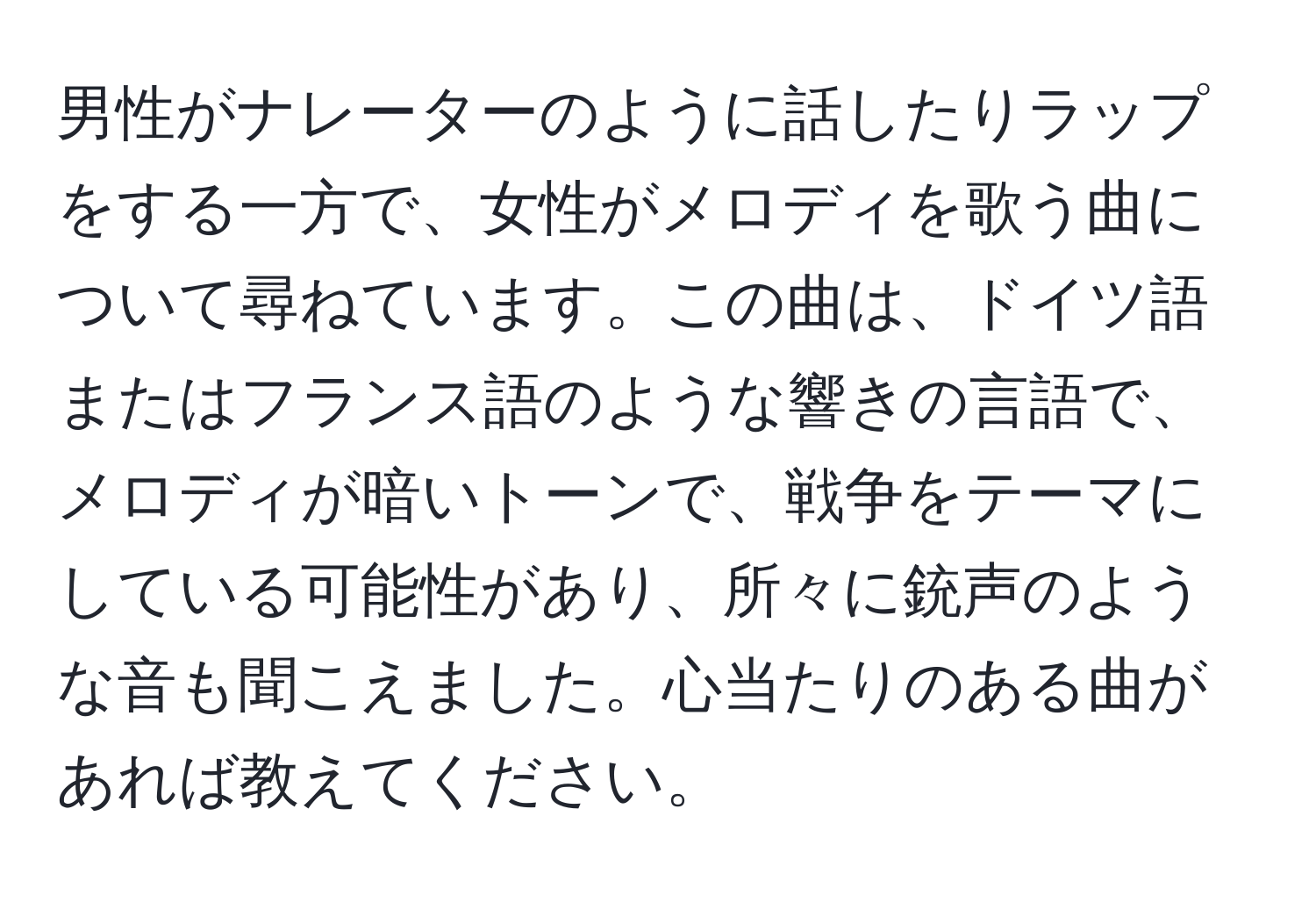 男性がナレーターのように話したりラップをする一方で、女性がメロディを歌う曲について尋ねています。この曲は、ドイツ語またはフランス語のような響きの言語で、メロディが暗いトーンで、戦争をテーマにしている可能性があり、所々に銃声のような音も聞こえました。心当たりのある曲があれば教えてください。