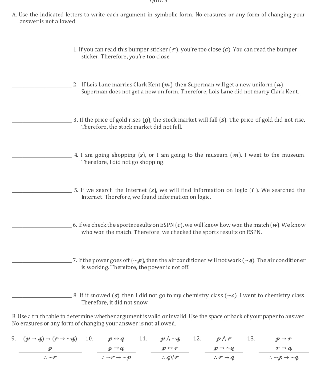 Q01z 3
A. Use the indicated letters to write each argument in symbolic form. No erasures or any form of changing your
answer is not allowed.
_1. If you can read this bumper sticker (), you’re too close (c). You can read the bumper
sticker. Therefore, you’re too close.
_2. If Lois Lane marries Clark Kent (), then Superman will get a new uniform (u).
Superman does not get a new uniform. Therefore, Lois Lane did not marry Clark Kent.
_3. If the price of gold rises (g), the stock market will fall (s). The price of gold did not rise.
Therefore, the stock market did not fall.
_4. I am going shopping (s), or I am going to the museum (). I went to the museum.
Therefore, I did not go shopping.
_5. If we search the Internet (s), we will find information on logic (i ). We searched the
Internet. Therefore, we found information on logic.
_6. If we check the sports results on ESPN (c), we will know how won the match (w). We know
who won the match. Therefore, we checked the sports results on ESPN.
_7. If the power goes off (~p), then the air conditioner will not work (~ a). The air conditioner
is working. Therefore, the power is not off.
_8. If it snowed (5), then I did not go to my chemistry class (~c). I went to chemistry class.
Therefore, it did not snow.
B. Use a truth table to determine whether argument is valid or invalid. Use the space or back of your paper to answer.
No erasures or any form of changing your answer is not allowed.
9. (pto q)to (rto sim q) 10. 11. 12. 13.
 p/· · ·   beginarrayr prightarrow q pto q hline ∴ sim rto sim pendarray frac beginarrayr pwedge sim q  prightarrow r/vee  r beginarrayr pwedge r pto sim q hline ∴ rto qendarray frac beginarrayr pto r rto qendarray ∴ -pto -q. .