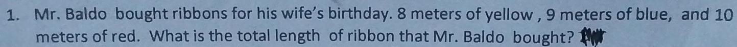 Mr. Baldo bought ribbons for his wife’s birthday. 8 meters of yellow , 9 meters of blue, and 10
meters of red. What is the total length of ribbon that Mr. Baldo bought?