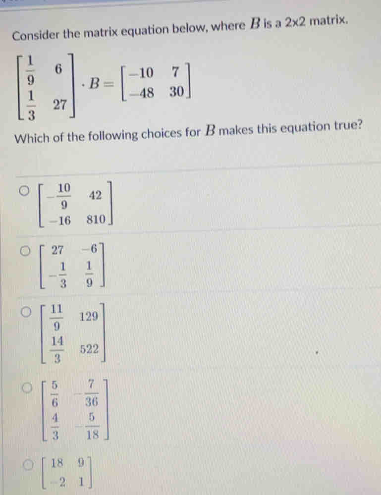 Consider the matrix equation below, where B is a 2* 2 matrix.
beginbmatrix  1/9 &6  1/3 &27endbmatrix · B=beginbmatrix -10&7 -48&30endbmatrix
Which of the following choices for B makes this equation true?
beginbmatrix - 10/9 &42 -16&810endbmatrix
beginbmatrix 27&-6 - 1/3 & 1/9 endbmatrix
beginbmatrix  11/9 &129  14/3 &522endbmatrix
beginbmatrix  5/6 &- 7/36   4/3 &- 5/18 endbmatrix
beginbmatrix 18&9 -2&1endbmatrix