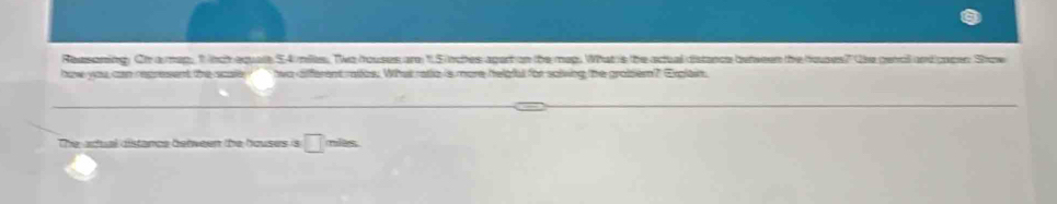 Reasoning. Oh a map, 1 tch equate 54 miles. Two houses are 11.5 inches apart on the map. What is the actual distance between the houses? the pencil and capen Show 
haw you can represent the scale two different ratios. What ratio is more helpful for solving the grobzem? Explain 
tès 
The adual distance between the houses is □ (-3,4)