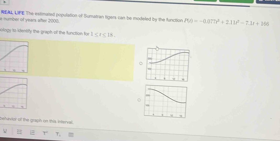 REAL LIFE The estimated population of Sumatran tigers can be modeled by the function P(t)=-0.077t^3+2.11t^2-7.1t+166
e number of years after 2000. 
pology to identify the graph of the function for 1≤ t≤ 18. 
behavior of the graph on this interval.