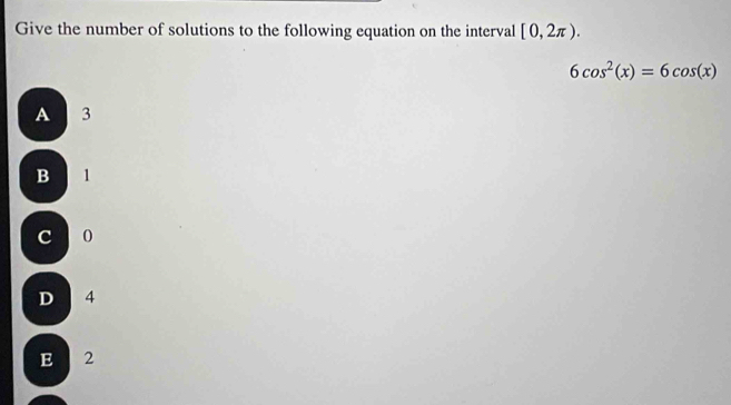 Give the number of solutions to the following equation on the interval [0,2π ).
6cos^2(x)=6cos (x)
A 3
B 1
c o
D 4
E 2