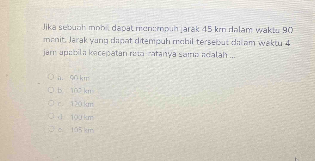 Jika sebuah mobil dapat menempuh jarak 45 km dalam waktu 90
menit. Jarak yang dapat ditempuh mobil tersebut dalam waktu 4
jam apabila kecepatan rata-ratanya sama adalah ...
a. 90 km
b. 102 km
c. 120 km
d. 100 km
e. 105 km