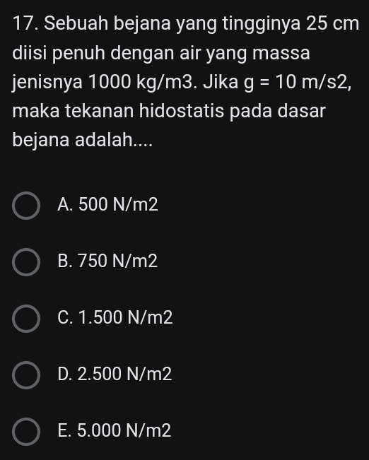 Sebuah bejana yang tingginya 25 cm
diisi penuh dengan air yang massa
jenisnya 1000 kg/m3. Jika g=10m/s2, 
maka tekanan hidostatis pada dasar
bejana adalah....
A. 500 N/m2
B. 750 N/m2
C. 1.500 N/m2
D. 2.500 N/m2
E. 5.000 N/m2