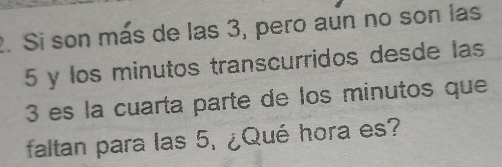 Si son más de las 3, pero aun no son las
5 y los minutos transcurridos desde las
3 es la cuarta parte de los minutos que 
faltan para las 5, ¿Qué hora es?