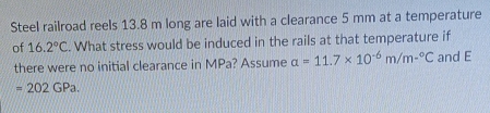 Steel railroad reels 13.8 m long are laid with a clearance 5 mm at a temperature 
of 16.2°C. What stress would be induced in the rails at that temperature if 
there were no initial clearance in MPa? Assume a=11.7* 10^(-6)m/m-^circ C and E
=202GPa.