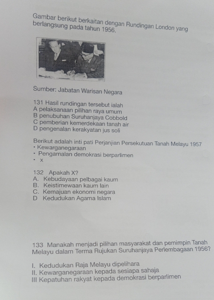 Gambar berikut berkaitan dengan Rundingan London yang
berlangsung pada tahun 1956.
Sumber: Jabatan Warisan Negara
131 Hasil rundingan tersebut ialah
A pelaksanaan pilihan raya umum
B penubuhan Suruhanjaya Cobbold
C pemberian kemerdekaan tanah air
D pengenalan kerakyatan jus soli
Berikut adalah inti pati Perjanjian Persekutuan Tanah Melayu 1957
Kewarganegaraan
Pengamalan demokrasi berparlimen
x
132 Apakah X?
A. Kebudayaan pelbagai kaum
B. Keistimewaan kaum lain
C. Kemajuan ekonomi negara
D Kedudukan Agama Islam
133 Manakah menjadi pilihan masyarakat dan pemimpin Tanah
Melayu dalam Terma Rujukan Suruhanjaya Perlembagaan 1956?
I. Kedudukan Raja Melayu dipelihara
II. Kewarganegaraan kepada sesiapa sahaja
III Kepatuhan rakyat kepada demokrasi berparlimen