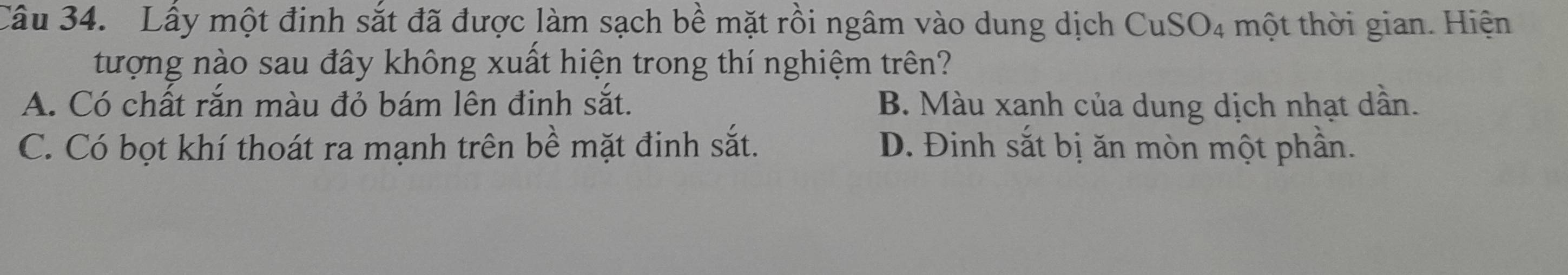 Lấy một đinh sắt đã được làm sạch bề mặt rồi ngâm vào dung dịch CuSO4 một thời gian. Hiện
tượng nào sau đây không xuất hiện trong thí nghiệm trên?
A. Có chất rắn màu đỏ bám lên định sắt. B. Màu xanh của dung dịch nhạt dần.
C. Có bọt khí thoát ra mạnh trên bề mặt đinh sắt. D. Đinh sắt bị ăn mòn một phần.