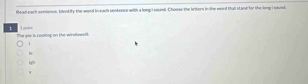 Read each sentence. Identify the word in each sentence with a long i sound. Choose the letters in the word that stand for the long i sound. 
1 1 point 
The pie is cooling on the windowsill. 
i 
ie 
igh 
y