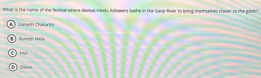 What is the name of the festival where devout Hindu followers bathe in the Ganji River to bring themselves closer to the gods?
A Ganesh Chaturthi
B Kumbh Mela
C) Holi
DDiwali