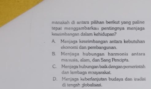 manakah di antara pilihan berikut yang palin
tepat menggambarkaı pentingnya menjaga
keseimbangan dalam kehidupan?
A. Menjaga keseimbangan antara kebutuhan
ekonomi dan pembangunan.
B. Menjaga hubungan harmonis antara
manusia, alam, dan Sang Pencipta.
C. Menjaga hubungan baik dengan pemerintah
dan lembaga masyarakat.
D. Menjaga keberlanjutan budaya dan iradisi
di tengah globalisasi.