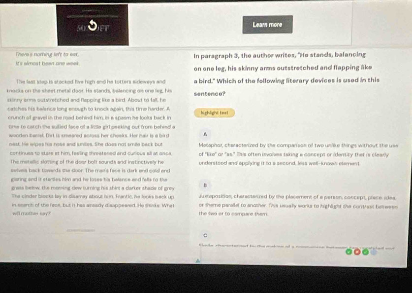 FF Learn more
There's nothing left to est. In paragraph 3, the author writes, "He stands, balancing
It's almost been one week.
on one leg, his skinny arms outstretched and flapping like
The last step is stacked five high and he totters sideways and a bird." Which of the following literary devices is used in this
knocks on the sheet metal door. He stands, balancing on one leg, his sentence?
skinny arms outstretched and flapping like a bird. About to fall, he
catches his balance long enough to knock again, this time harder. A highlight text
crunch of gravel in the road behind him, in a spasm he looks back in
time to catch the suied face of a little girl peeking out from behind a
wooden barrel. Dirt is smeared across her cheeks. Her hair is a bird A
nest. He wipes his nose and smiles. She does not smile back but Metsphor, characterized by the comparison of two unlike things without the use
continues to stare at him, feeling threatened and curious all at once. of "like" or "as." This often involves taking a concept or identity that is clearly
The matellic slotting of the door bolt sounda and instinctively he understood and applying it to a second, less wall-known element.
swivels back towerds the door. The man's face is dark and cold and
gliaring and it starties him and he loses his balance and falls to the
grass below, the morning dew turning his shirt a darker shade of grey B
The cinder blocks lay in disarray about him. Frantic, he looks back up Juxtaposition, characterized by the placement of a person, concept, place. idea
in search of the face, but it has aseady disappeared. He thinks. What or theme parallel to another. This usually works to highlight the contrast between
will mother say? the two or to compare them.
C
rile cheroctanarf bu the making al a nomnane
