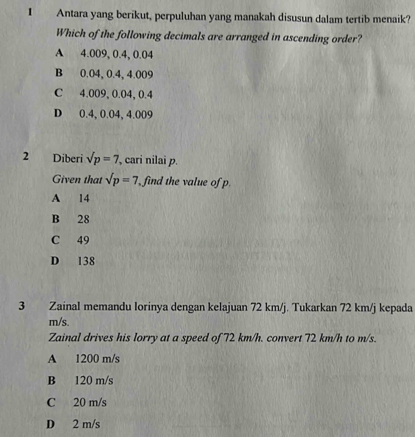 Antara yang berikut, perpuluhan yang manakah disusun dalam tertib menaik?
Which of the following decimals are arranged in ascending order?
A 4.009, 0.4, 0.04
B 0.04, 0.4, 4.009
C 4.009, 0.04, 0.4
D 0.4, 0.04, 4.009
2 n Diberi sqrt(p)=7 , cari nilai p.
Given that sqrt(p)=7 , find the value of p.
A 14
B 28
C 49
D 138
3 Zainal memandu lorinya dengan kelajuan 72 km/j. Tukarkan 72 km/j kepada
m/s.
Zainal drives his lorry at a speed of 72 km/h. convert 72 km/h to m/s.
A 1200 m/s
B 120 m/s
C 20 m/s
D 2 m/s