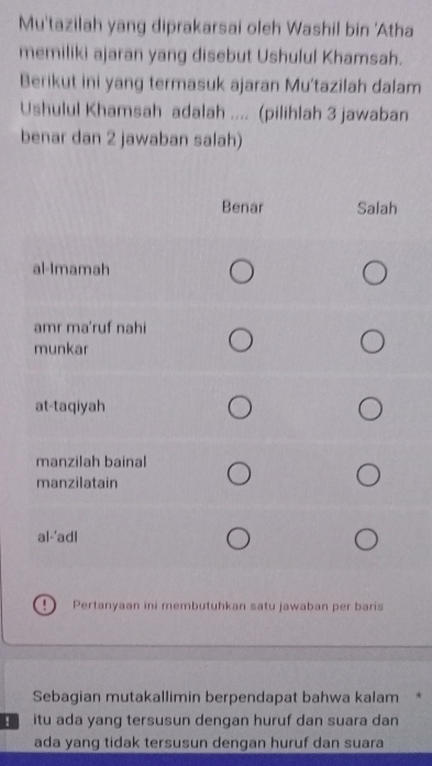 Mu'tazilah yang diprakarsai oleh Washil bin 'Atha 
memiliki ajaran yang disebut Ushulul Khamsah. 
Berikut ini yang termasuk ajaran Mu'tazilah dalam 
Ushulul Khamsah adalah .... (pilihlah 3 jawaban 
benar dan 2 jawaban salah) 
Pertanyaan ini membutuhkan satu jawaban per baris 
Sebagian mutakallimin berpendapat bahwa kalam * 
! itu ada yang tersusun dengan huruf dan suara dan 
ada yang tidak tersusun dengan huruf dan suara