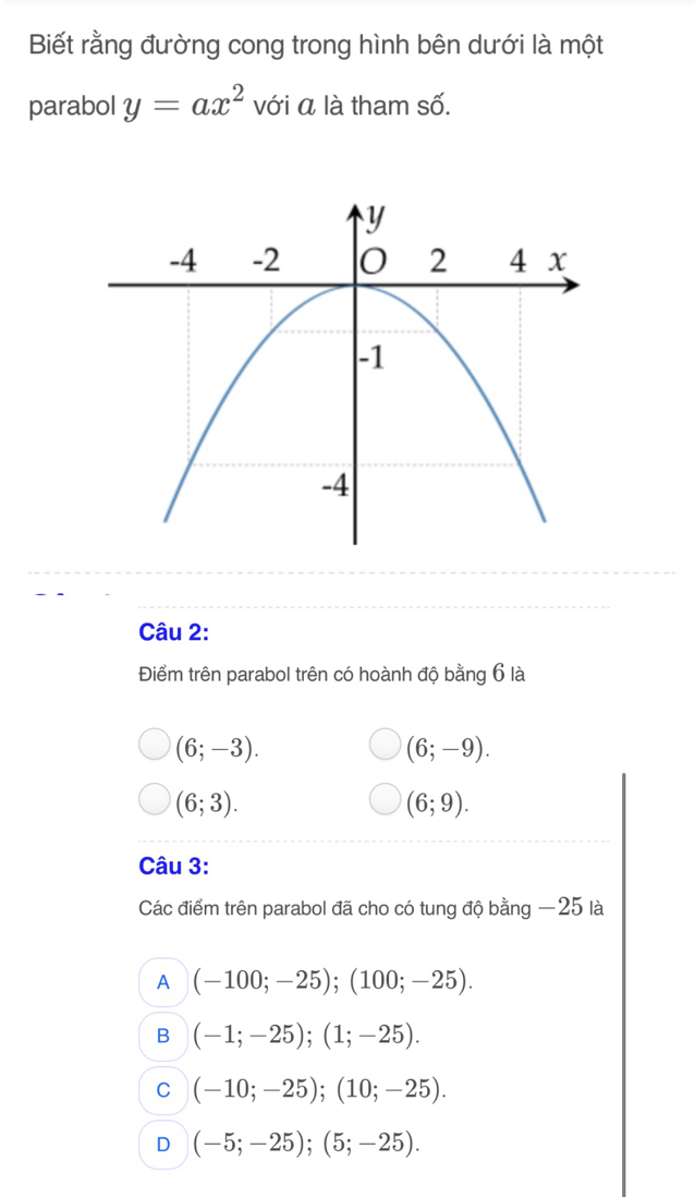 Biết rằng đường cong trong hình bên dưới là một
parabol y=ax^2 với á là tham số.
Câu 2:
Điểm trên parabol trên có hoành độ bằng 6 là
(6;-3).
(6;-9).
(6;3).
(6;9). 
Câu 3:
Các điểm trên parabol đã cho có tung độ bằng —25 là
A (-100;-25); (100;-25).
B (-1;-25); (1;-25).
C (-10;-25); (10;-25).
D (-5;-25); (5;-25).