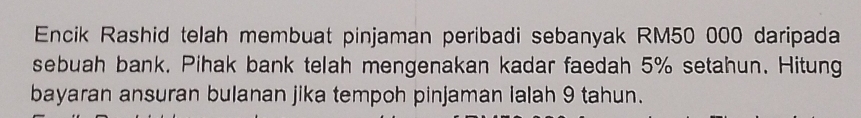 Encik Rashid telah membuat pinjaman peribadi sebanyak RM50 000 daripada 
sebuah bank. Pihak bank telah mengenakan kadar faedah 5% setahun. Hitung 
bayaran ansuran bulanan jika tempoh pinjaman lalah 9 tahun.