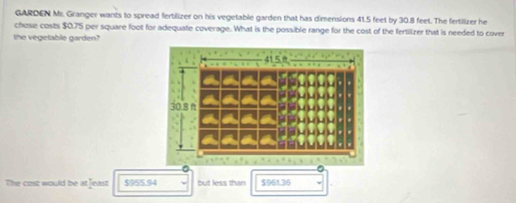 GARDEN Mz. Granger wants to spread fertilizer on his vegetable garden that has dimensions 41.5 feet by 30.8 feet. The fertilizer he
chose costs $0.75 per square foot for adequate coverage. What is the possible range for the cost of the fertilizer that is needed to cover
the vegetable garden?
The cost would be at feast $955.94 but less than $961.36