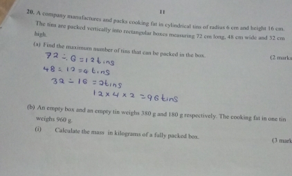 11 
20. A company manufactures and packs cooking fat in cylindrical tins of radius 6 cm and height 16 cm. 
The tins are packed vertically into reetangular hoxes measuring 72 cm long, 48 cm wide and 32 cm
high. 
(a) Find the maximum number of tins that can be packed in the box. (2 marks 
(b) An empty box and an empty tin weighs 380 g and 180 g respectively. The cooking fat in one tin 
weighs 960 g. 
(i) Calculate the mass in kilograms of a fully packed box. (3 marl