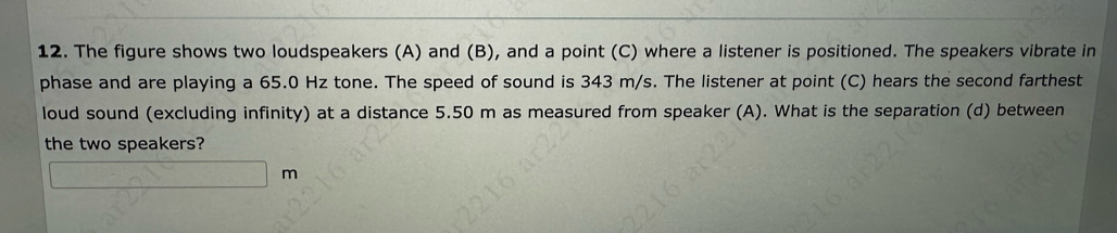 The figure shows two loudspeakers (A) and (B), and a point (C) where a listener is positioned. The speakers vibrate in 
phase and are playing a 65.0 Hz tone. The speed of sound is 343 m/s. The listener at point (C) hears the second farthest 
loud sound (excluding infinity) at a distance 5.50 m as measured from speaker (A). What is the separation (d) between 
the two speakers?
m