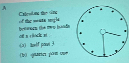 A 
Calculate the size 
of the acute angle 
between the two hands 
of a clock at :- 
(a) half past 3
(b) quarter past one.